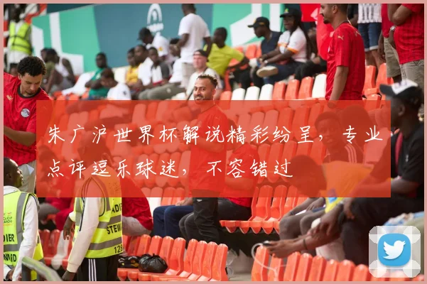 朱广沪世界杯解说精彩纷呈，专业点评逗乐球迷，不容错过