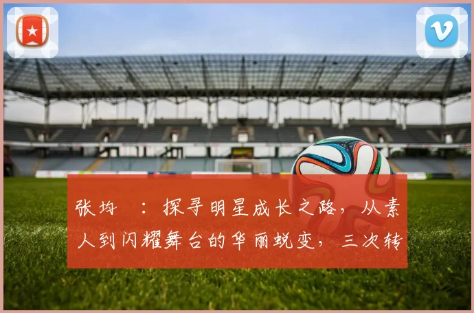 张均寗：探寻明星成长之路，从素人到闪耀舞台的华丽蜕变，三次转折点揭秘
